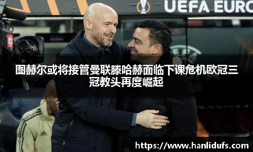 图赫尔或将接管曼联滕哈赫面临下课危机欧冠三冠教头再度崛起